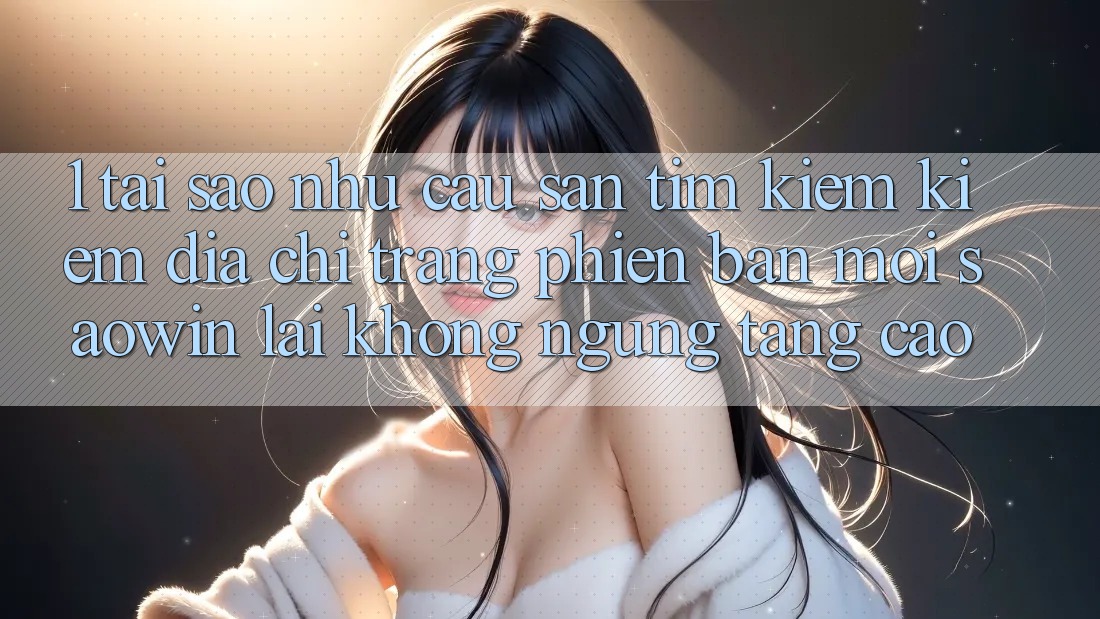 1. Tại Sao Nhu Cầu Săn tìm kiếm Kiếm “Địa chỉ trang Phiên bản mới Saowin” Lại Không ngừng Tăng Cao? 1. Tại Sao Nhu Cầu Săn tìm kiếm Kiếm “Địa chỉ trang Phiên bản mới Saowin” Lại Không ngừng Tăng Cao?