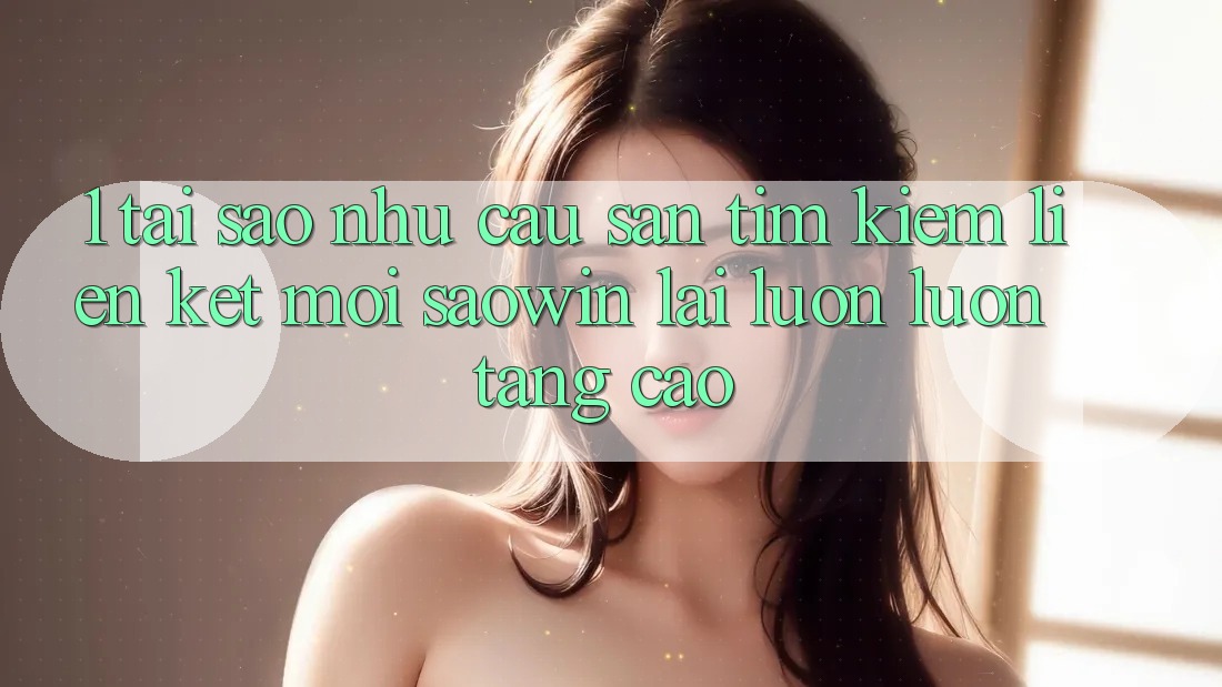 1. Tại Sao Nhu Cầu Săn tìm Kiếm “Liên kết Mới Saowin” Lại Luôn luôn Tăng Cao? 1. Tại Sao Nhu Cầu Săn tìm Kiếm “Liên kết Mới Saowin” Lại Luôn luôn Tăng Cao?