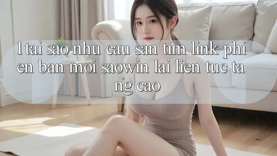 1. Tại Sao Nhu Cầu Săn tìm “Link Phiên bản mới Saowin” Lại Liên tục Tăng Cao?