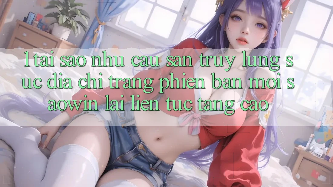 1. Tại Sao Nhu Cầu Săn truy lùng sục “Địa chỉ trang Phiên bản mới Saowin” Lại Liên Tục Tăng Cao? 1. Tại Sao Nhu Cầu Săn truy lùng sục “Địa chỉ trang Phiên bản mới Saowin” Lại Liên Tục Tăng Cao?