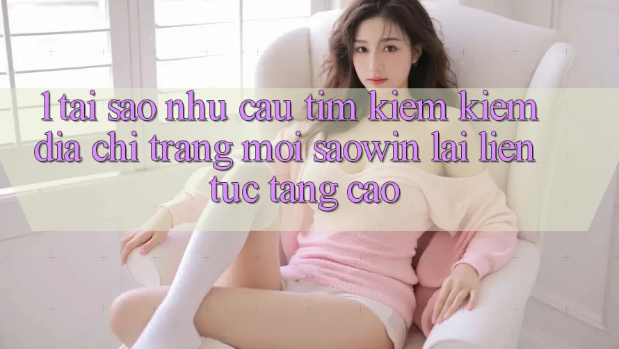 1. Tại Sao Nhu Cầu Tìm kiếm Kiếm “Địa chỉ trang Mới Saowin” Lại Liên Tục Tăng Cao?