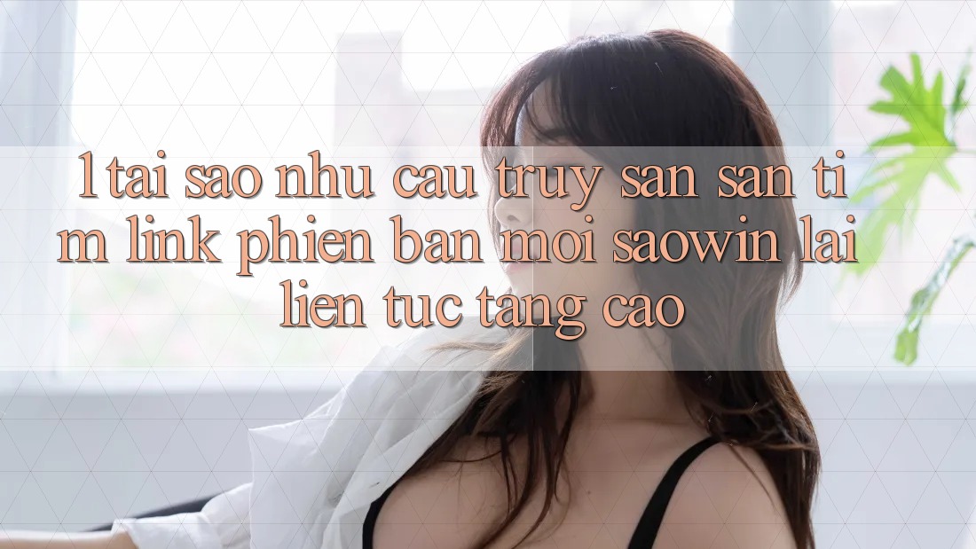 1. Tại Sao Nhu Cầu Truy săn săn tìm “Link Phiên bản mới Saowin” Lại Liên Tục Tăng Cao? 1. Tại Sao Nhu Cầu Truy săn săn tìm “Link Phiên bản mới Saowin” Lại Liên Tục Tăng Cao?