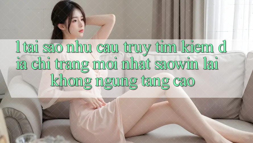 1. Tại Sao Nhu Cầu Truy tìm Kiếm “Địa chỉ trang Mới nhất Saowin” Lại Không ngừng Tăng Cao? 1. Tại Sao Nhu Cầu Truy tìm Kiếm “Địa chỉ trang Mới nhất Saowin” Lại Không ngừng Tăng Cao?