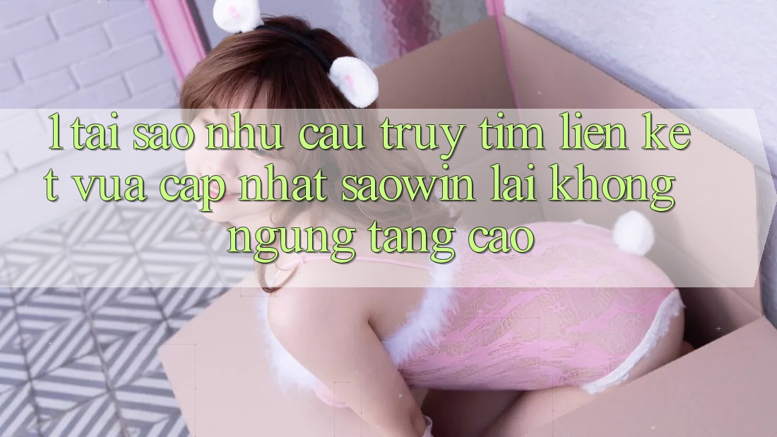 1. Tại Sao Nhu Cầu Truy tìm “Liên kết Vừa cập nhật Saowin” Lại Không ngừng Tăng Cao?