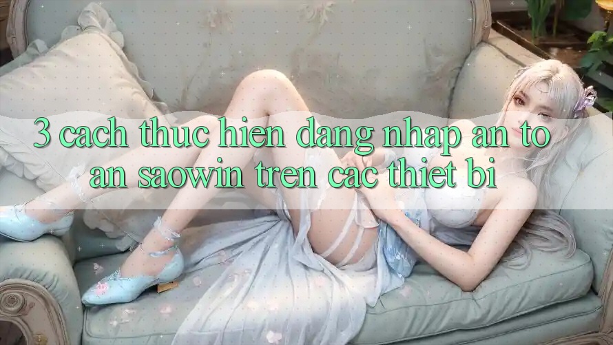3. Cách thực hiện Đăng Nhập An Toàn Saowin Trên Các Thiết Bị