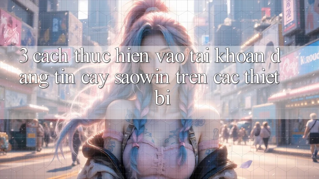 3. Cách thực hiện Vào tài khoản Đáng tin cậy Saowin Trên Các Thiết Bị 3. Cách thực hiện Vào tài khoản Đáng tin cậy Saowin Trên Các Thiết Bị