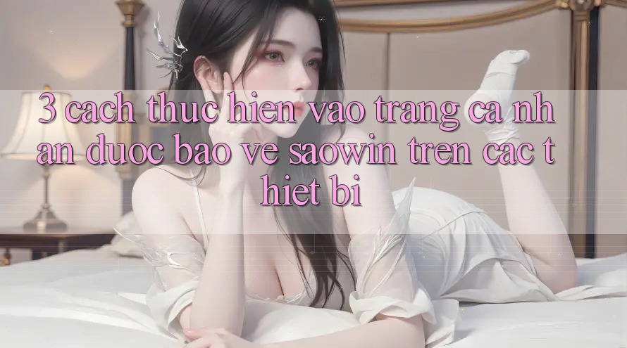 3. Cách thực hiện Vào trang cá nhân Được bảo vệ Saowin Trên Các Thiết Bị 3. Cách thực hiện Vào trang cá nhân Được bảo vệ Saowin Trên Các Thiết Bị