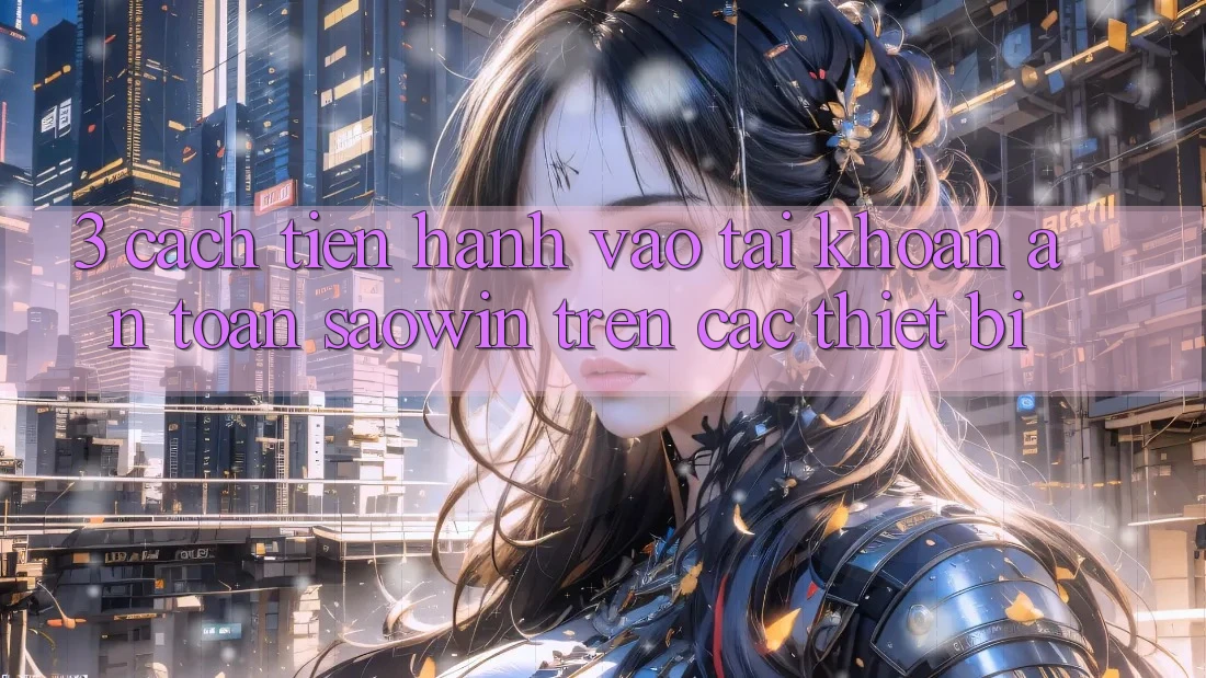 3. Cách tiến hành Vào tài khoản An Toàn Saowin Trên Các Thiết Bị 3. Cách tiến hành Vào tài khoản An Toàn Saowin Trên Các Thiết Bị