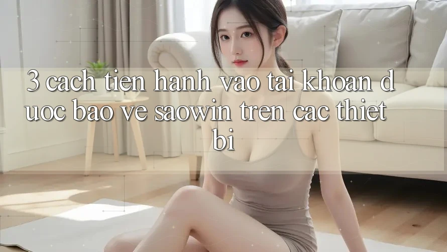 3. Cách tiến hành Vào tài khoản Được bảo vệ Saowin Trên Các Thiết Bị 3. Cách tiến hành Vào tài khoản Được bảo vệ Saowin Trên Các Thiết Bị