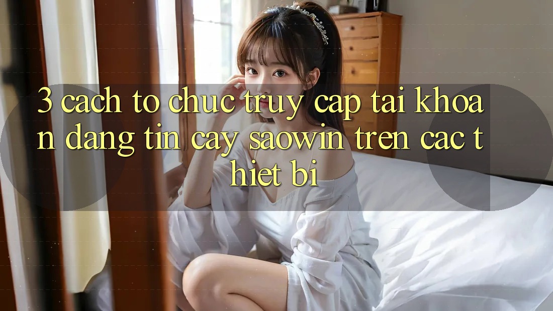 3. Cách tổ chức Truy cập tài khoản Đáng tin cậy Saowin Trên Các Thiết Bị 3. Cách tổ chức Truy cập tài khoản Đáng tin cậy Saowin Trên Các Thiết Bị