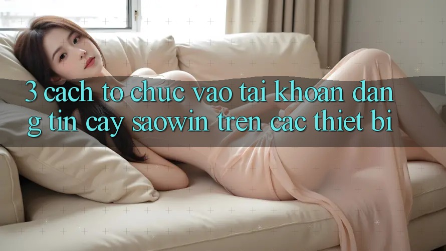 3. Cách tổ chức Vào tài khoản Đáng tin cậy Saowin Trên Các Thiết Bị 3. Cách tổ chức Vào tài khoản Đáng tin cậy Saowin Trên Các Thiết Bị