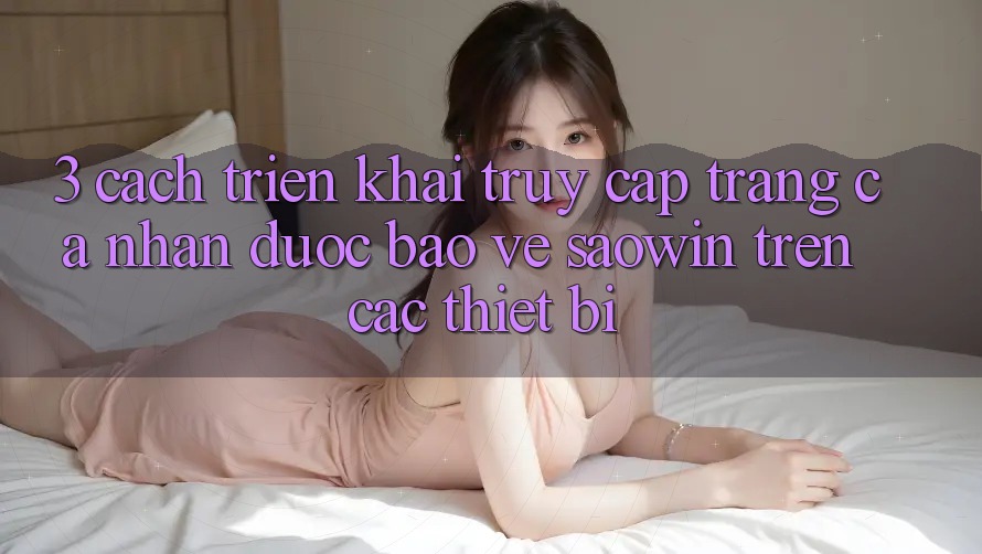 3. Cách triển khai Truy cập trang cá nhân Được bảo vệ Saowin Trên Các Thiết Bị 3. Cách triển khai Truy cập trang cá nhân Được bảo vệ Saowin Trên Các Thiết Bị