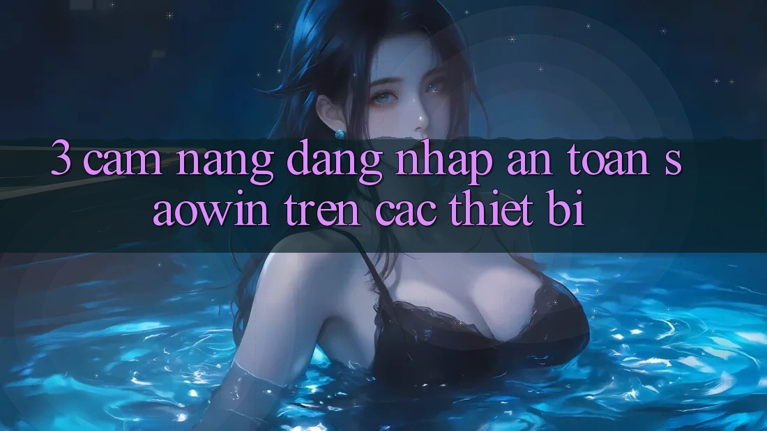 3. Cẩm nang Đăng Nhập An Toàn Saowin Trên Các Thiết Bị 3. Cẩm nang Đăng Nhập An Toàn Saowin Trên Các Thiết Bị