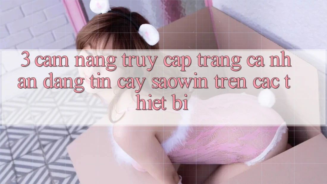3. Cẩm nang Truy cập trang cá nhân Đáng tin cậy Saowin Trên Các Thiết Bị 3. Cẩm nang Truy cập trang cá nhân Đáng tin cậy Saowin Trên Các Thiết Bị