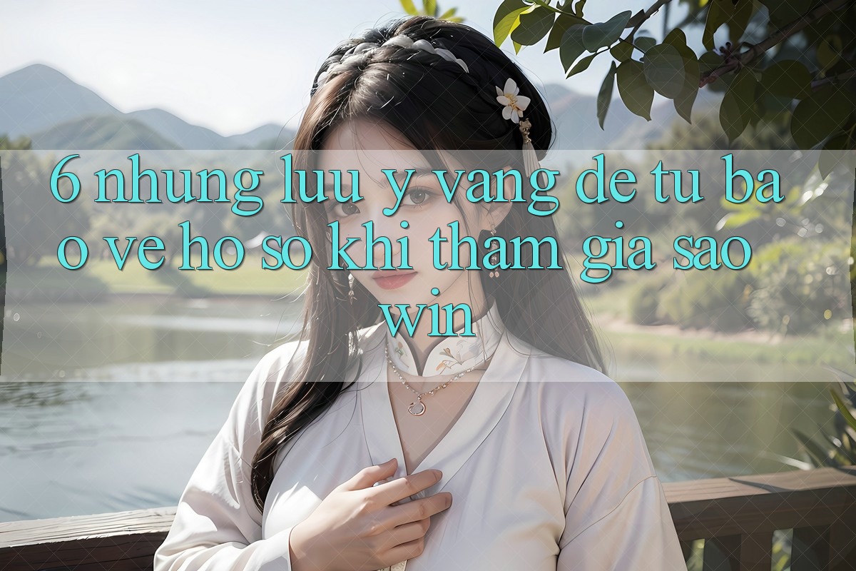 6. Những Lưu Ý Vàng Để Tự Bảo Vệ Hồ sơ Khi Tham Gia Saowin