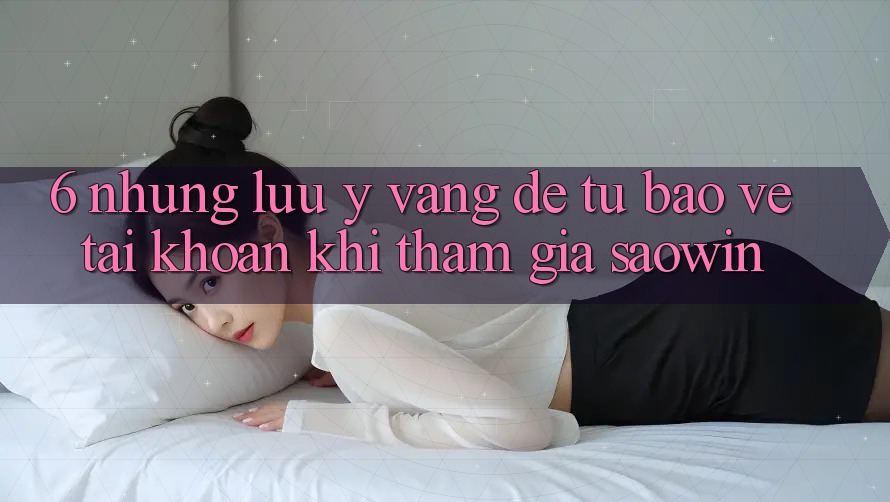 6. Những Lưu Ý Vàng Để Tự Bảo Vệ Tài Khoản Khi Tham Gia Saowin