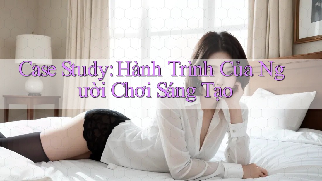 Case Study: Hành Trình Của Người Chơi Sáng Tạo Case Study: Hành Trình Của Người Chơi Sáng Tạo