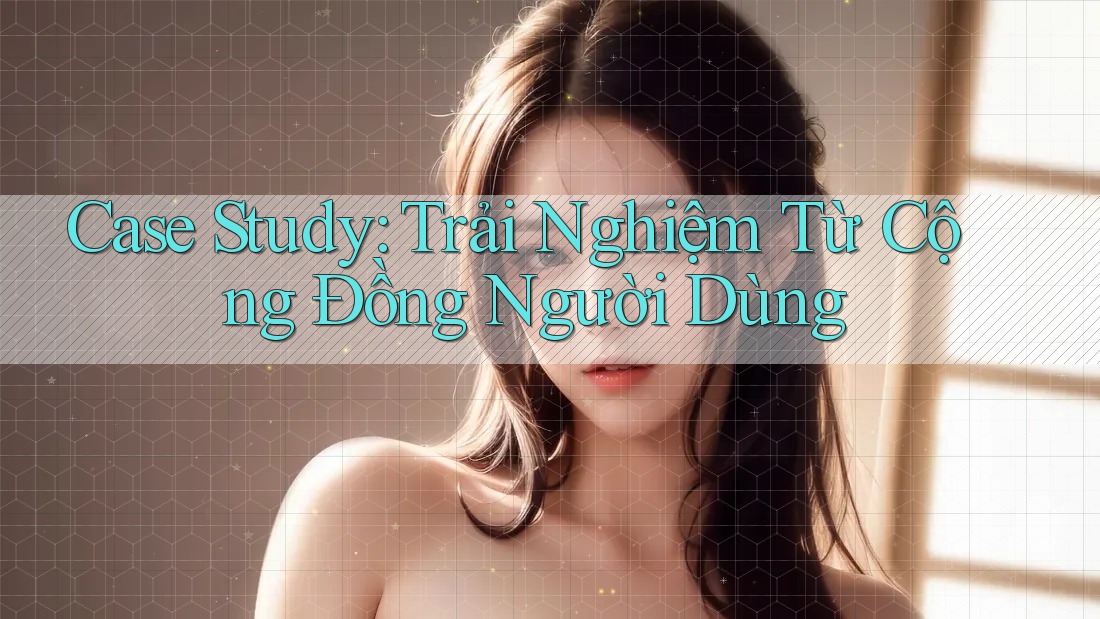 Case Study: Trải Nghiệm Từ Cộng Đồng Người Dùng Case Study: Trải Nghiệm Từ Cộng Đồng Người Dùng