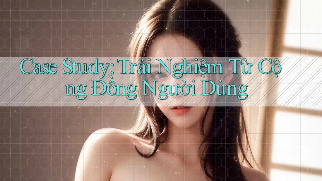 Case Study: Trải Nghiệm Từ Cộng Đồng Người Dùng Case Study: Trải Nghiệm Từ Cộng Đồng Người Dùng
