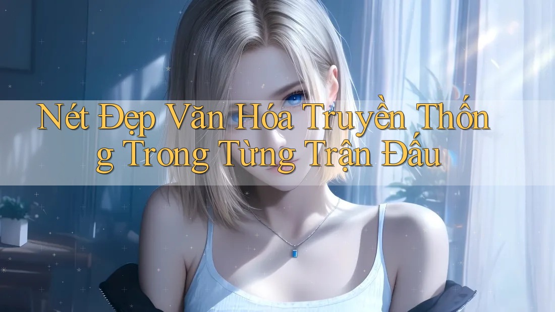 Nét Đẹp Văn Hóa Truyền Thống Trong Từng Trận Đấu Nét Đẹp Văn Hóa Truyền Thống Trong Từng Trận Đấu