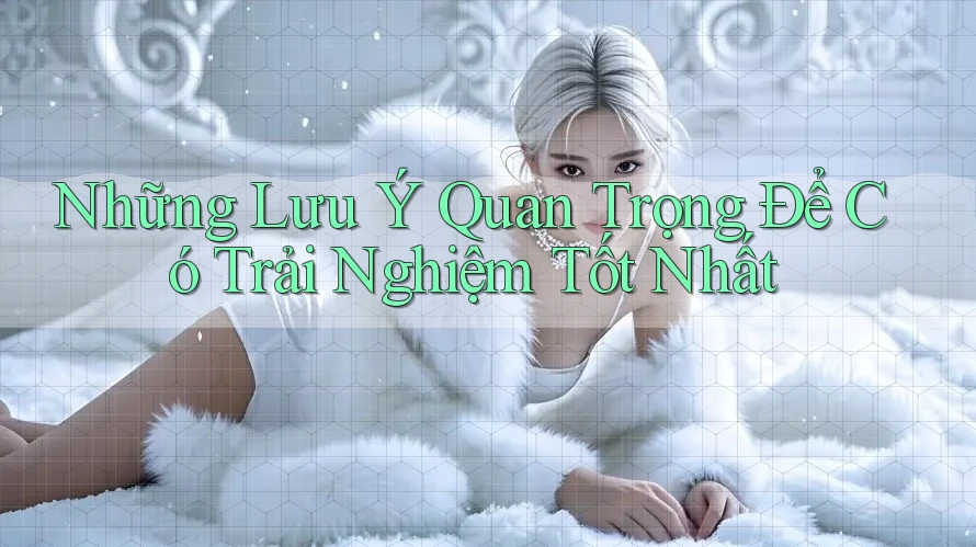 Những Lưu Ý Quan Trọng Để Có Trải Nghiệm Tốt Nhất Những Lưu Ý Quan Trọng Để Có Trải Nghiệm Tốt Nhất