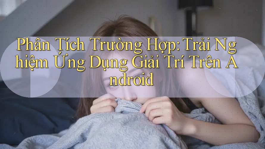 Phân Tích Trường Hợp: Trải Nghiệm Ứng Dụng Giải Trí Trên Android Phân Tích Trường Hợp: Trải Nghiệm Ứng Dụng Giải Trí Trên Android