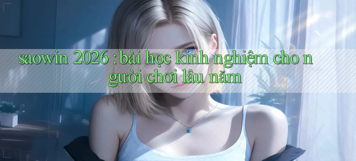 saowin 2026 bài học kinh nghiệm cho người chơi lâu năm