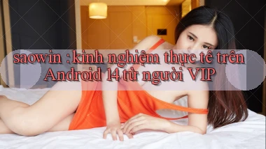 saowin kinh nghiệm thực tế trên Android 14 từ người VIP