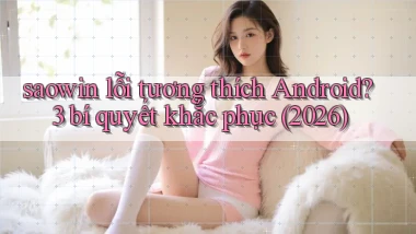 saowin lỗi tương thích Android 3 bí quyết khắc phục (2026)