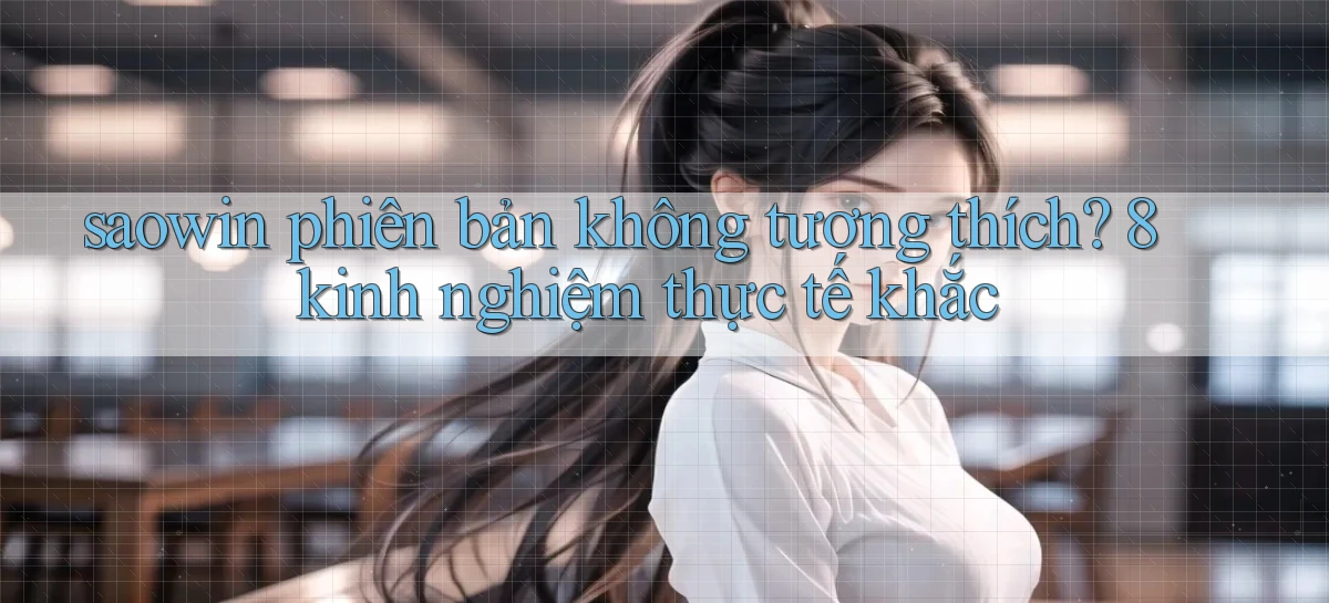 saowin phiên bản không tương thích 8 kinh nghiệm thực tế khắc