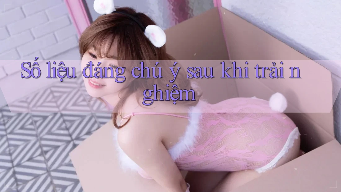 Số liệu đáng chú ý sau khi trải nghiệm