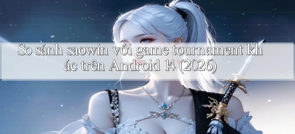 So sánh saowin với game tournament khác trên Android 14 (2026)