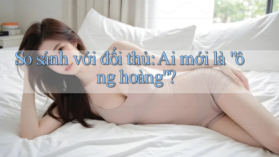 So sánh với đối thủ: Ai mới là “ông hoàng”?