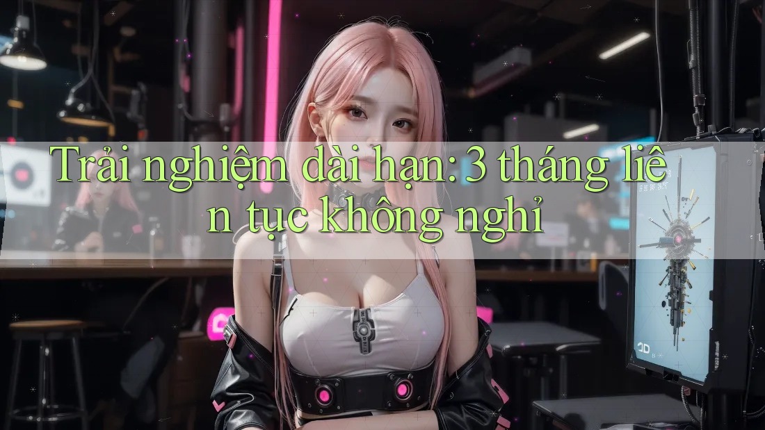 Trải nghiệm dài hạn: 3 tháng liên tục không nghỉ Trải nghiệm dài hạn: 3 tháng liên tục không nghỉ