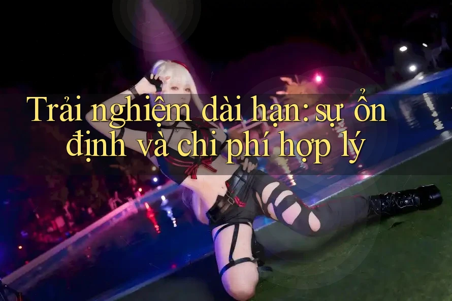 Trải nghiệm dài hạn: sự ổn định và chi phí hợp lý
