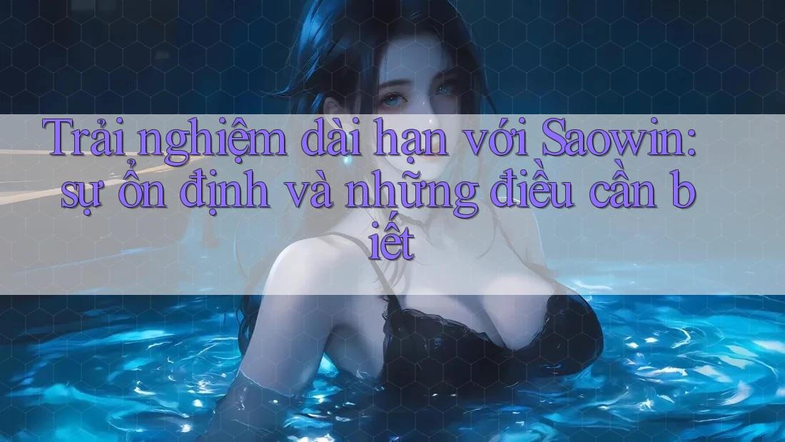 Trải nghiệm dài hạn với Saowin: sự ổn định và những điều cần biết