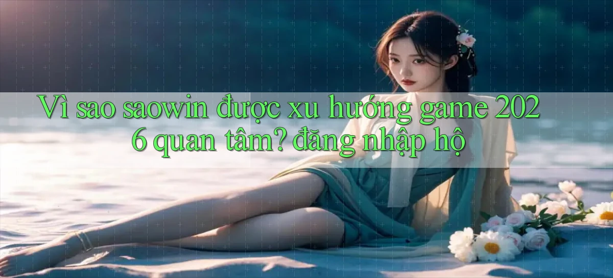 Vì sao saowin được xu hướng game 2026 quan tâm đăng nhập hộ