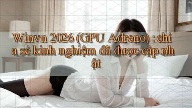 Winvn 2026 (GPU Adreno) chia sẻ kinh nghiệm đã được cập nhật